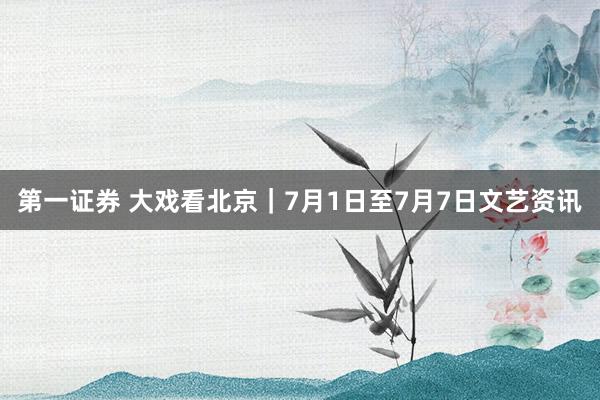 第一证券 大戏看北京｜7月1日至7月7日文艺资讯