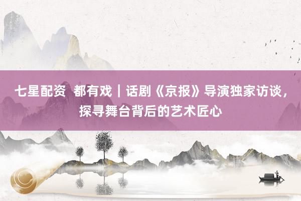 七星配资  都有戏｜话剧《京报》导演独家访谈，探寻舞台背后的艺术匠心