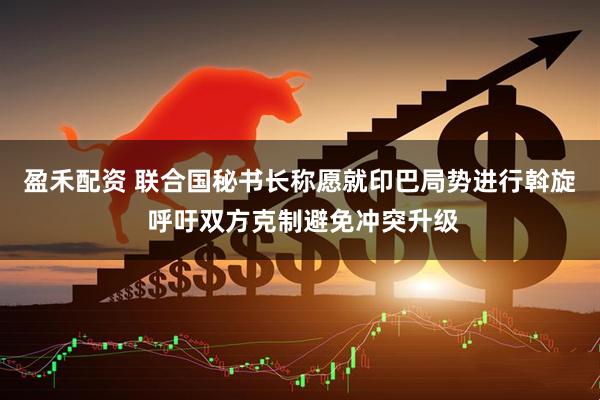 盈禾配资 联合国秘书长称愿就印巴局势进行斡旋 呼吁双方克制避免冲突升级