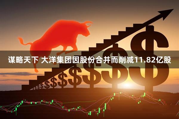 谋略天下 大洋集团因股份合并而削减11.82亿股