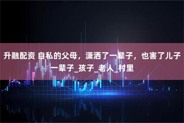 升融配资 自私的父母，潇洒了一辈子，也害了儿子一辈子_孩子_老人_村里