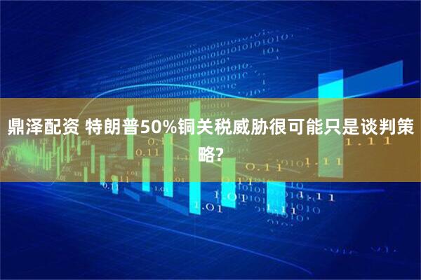 鼎泽配资 特朗普50%铜关税威胁很可能只是谈判策略?