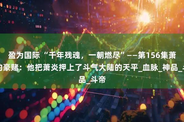 盈为国际 “千年残魂，一朝燃尽”——第156集萧玄的豪赌：他把萧炎押上了斗气大陆的天平_血脉_神品_斗帝