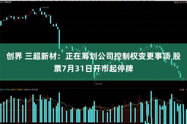 创界 三超新材：正在筹划公司控制权变更事项 股票7月31日开市起停牌