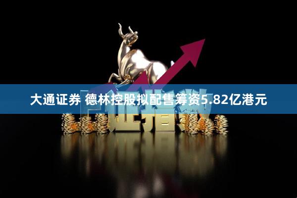 大通证券 德林控股拟配售筹资5.82亿港元