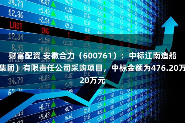 财富配资 安徽合力（600761）：中标江南造船（集团）有限责任公司采购项目，中标金额为476.20万元