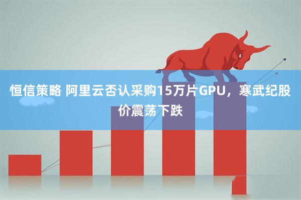 恒信策略 阿里云否认采购15万片GPU，寒武纪股价震荡下跌