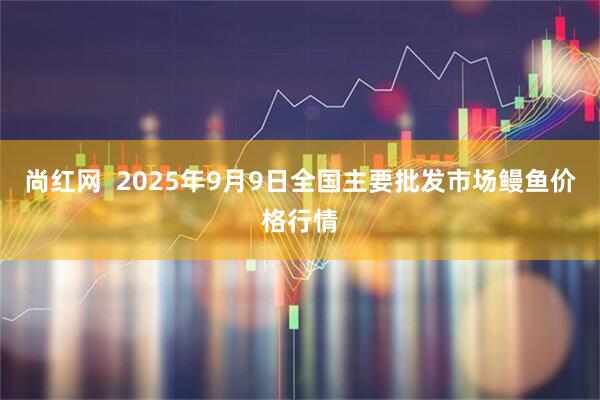 尚红网  2025年9月9日全国主要批发市场鳗鱼价格行情