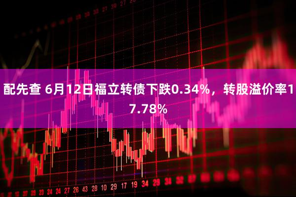 配先查 6月12日福立转债下跌0.34%，转股溢价率17.78%