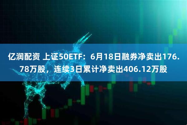 亿润配资 上证50ETF：6月18日融券净卖出176.78万股，连续3日累计净卖出406.12万股