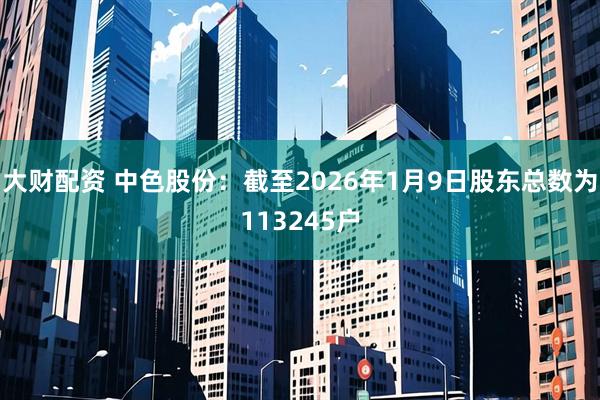 大财配资 中色股份：截至2026年1月9日股东总数为113245户